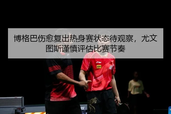 博格巴伤愈复出热身赛状态待观察，尤文图斯谨慎评估比赛节奏